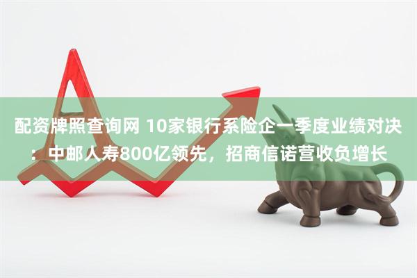 配资牌照查询网 10家银行系险企一季度业绩对决：中邮人寿800亿领先，招商信诺营收负增长
