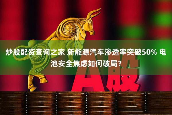 炒股配资查询之家 新能源汽车渗透率突破50% 电池安全焦虑如何破局？