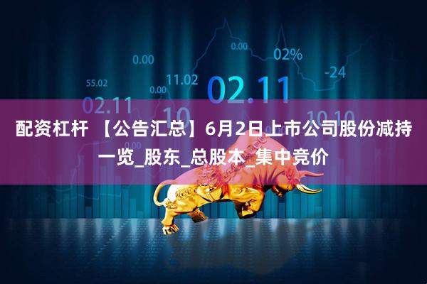 配资杠杆 【公告汇总】6月2日上市公司股份减持一览_股东_总股本_集中竞价