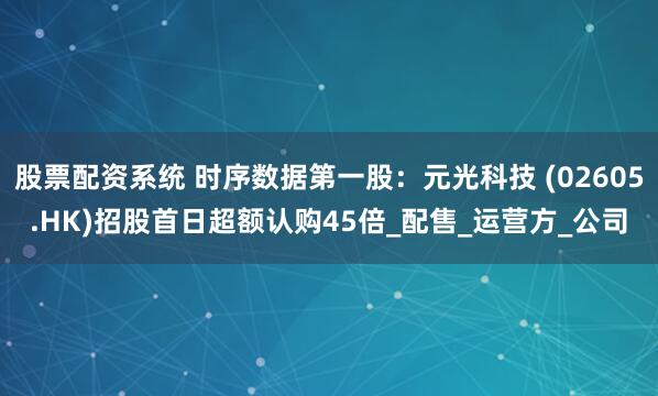 股票配资系统 时序数据第一股：元光科技 (02605.HK)招股首日超额认购45倍_配售_运营方_公司