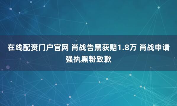 在线配资门户官网 肖战告黑获赔1.8万 肖战申请强执黑粉致歉