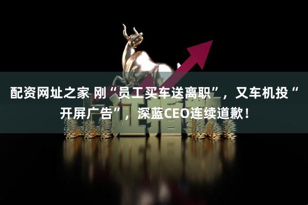 配资网址之家 刚“员工买车送离职”，又车机投“开屏广告”，深蓝CEO连续道歉！