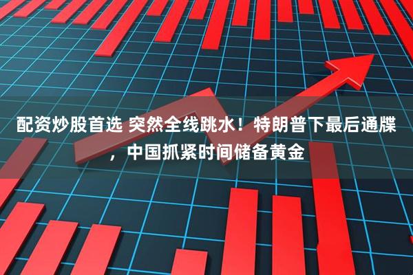 配资炒股首选 突然全线跳水！特朗普下最后通牒，中国抓紧时间储备黄金