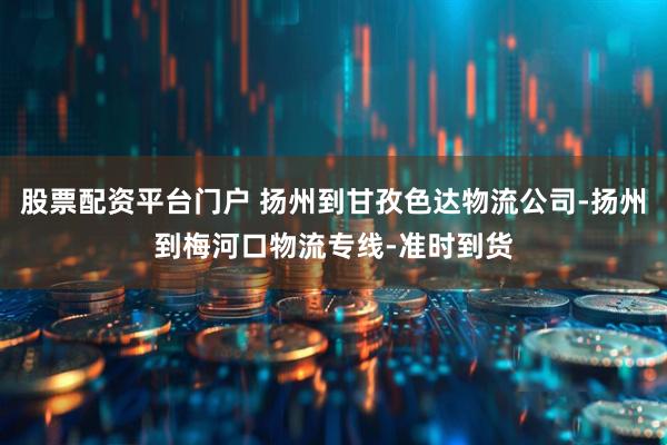 股票配资平台门户 扬州到甘孜色达物流公司-扬州到梅河口物流专线-准时到货