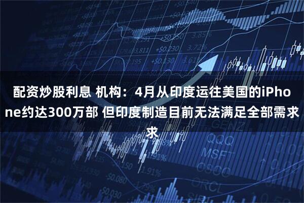 配资炒股利息 机构：4月从印度运往美国的iPhone约达300万部 但印度制造目前无法满足全部需求