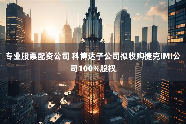专业股票配资公司 科博达子公司拟收购捷克IMI公司100%股权