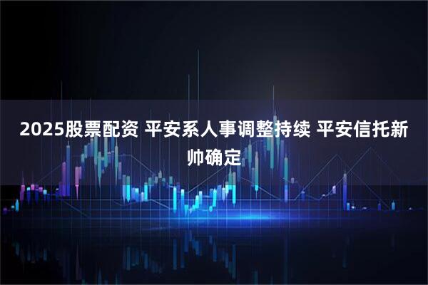 2025股票配资 平安系人事调整持续 平安信托新帅确定
