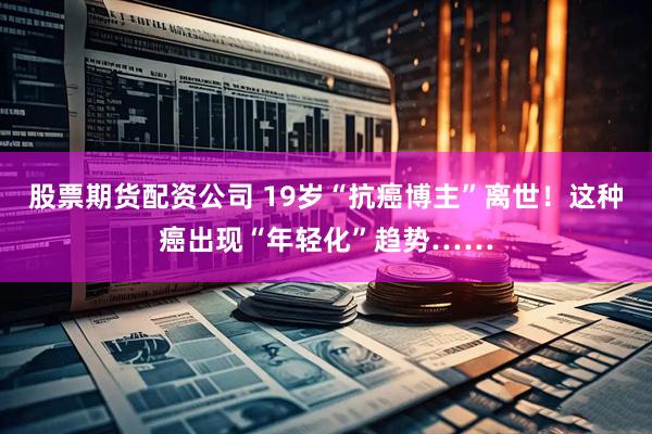股票期货配资公司 19岁“抗癌博主”离世！这种癌出现“年轻化”趋势……