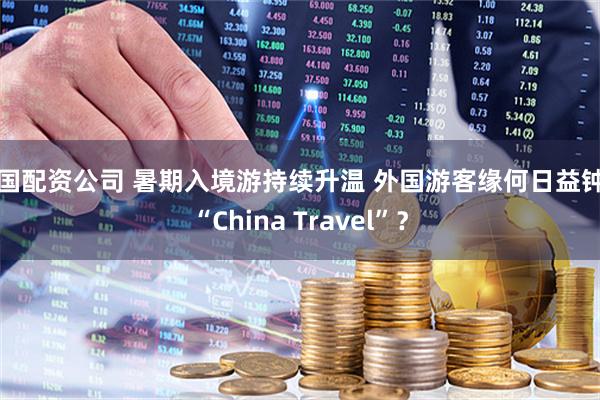 全国配资公司 暑期入境游持续升温 外国游客缘何日益钟爱“China Travel”？